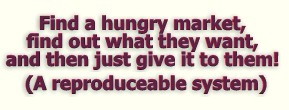 A reproduceable system for finding out what a hungry market wants and then giving it to them for a profit