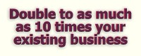 Double to as much as 10 TIMES your existing business!
