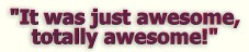 "I'm running out of breath but, it was just awesome, totally awesome!"